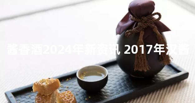 酱香酒2024年新资讯 2017年汉酱